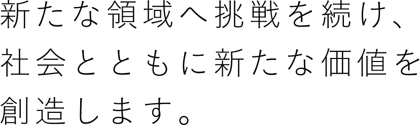 新たな領域へ挑戦を続け、社会とともに新たな価値を創造します。